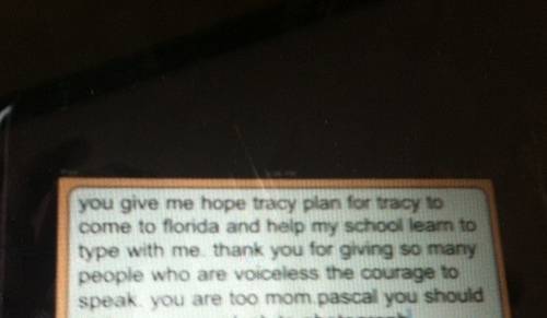 You give me hope Tracy plan to for Tracy to come to Florida and help my school learn to type with me. thank you for giving so many people who are voiceless the courage to speak