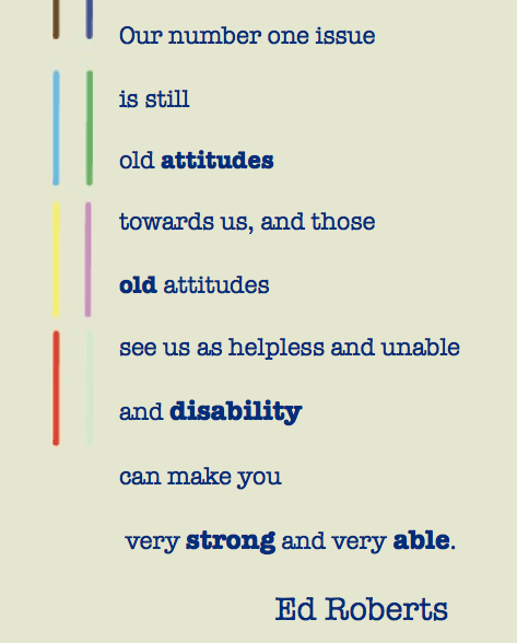 "Our number one issue is still old attitudes towards us, and those old attitudes see us as helpless and unable and disability can make you very strong and very able." Ed Roberts