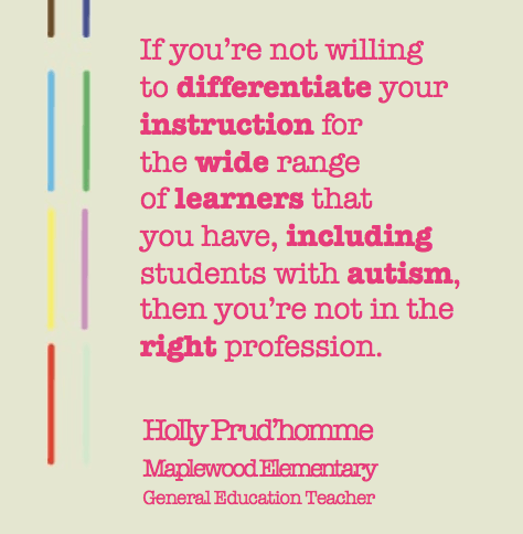 "If you’re not willing to differentiate your instruction for the wide range  of learners that you have, including  students with autism,  then you’re not in the right profession.Holly Prud’homme Maplewood Elementary  General Education Teacher