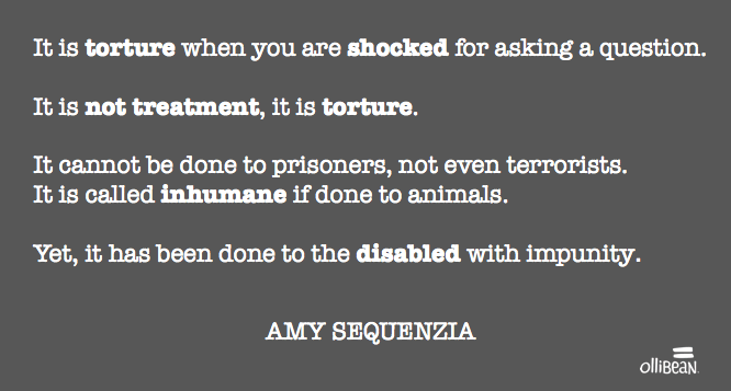 "It is torture when you are shocked for asking a question.  It is not treatment, it is torture.  It cannot be done to prisoners, not even terrorists. It is called inhumane if done to animals.  Yet, it has been done to the disabled with impunity." Amy Sequenzia