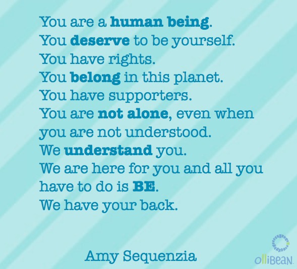 Tuquoise square with diagonal lighter turquoise stripes. Text reads:lYou are a human being. You deserve to be yourself. You have rights. You belong in this planet. You have supporters. You are not alone, even when you are not understood. We understand you. We are here for you and all you have to do is BE. We have your back. Amy Sequenzia. ollibean