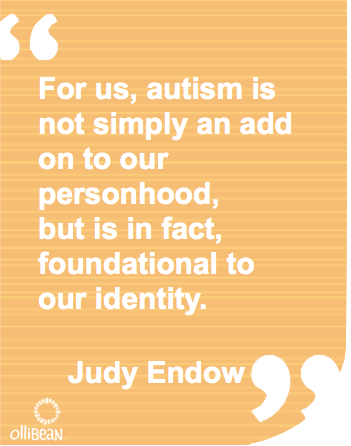 For us, autism is not simply an add on to our personhood, but is in fact, foundational to our identity. Judy Endow