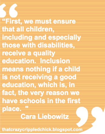 Light orange and light yellow striped rectangle with quote marks cut out in top left corner and bottom right corner. White text reads: “First, we must ensure that all children, including and especially those with disabilities, receive a quality education. Inclusion means nothing if a child is not receiving a good education, which is, in fact, the very reason we have schools in the first place. " Cara Liebowitz thatcrazycrippledchick.blogspot.com