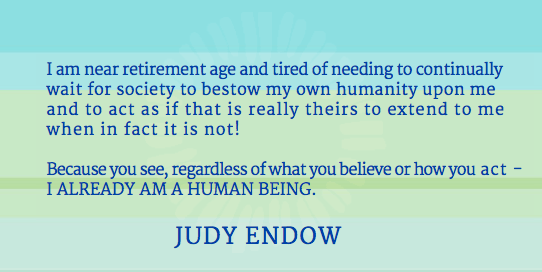 I am near retirement age and tired of needing to continually wait for society to bestow my own humanity upon me and to act as if that is really theirs to extend to me when in fact it is not! Because you see, regardless of what you believe or how you act - I ALREADY AM A HUMAN BEING. JUDY ENDOW