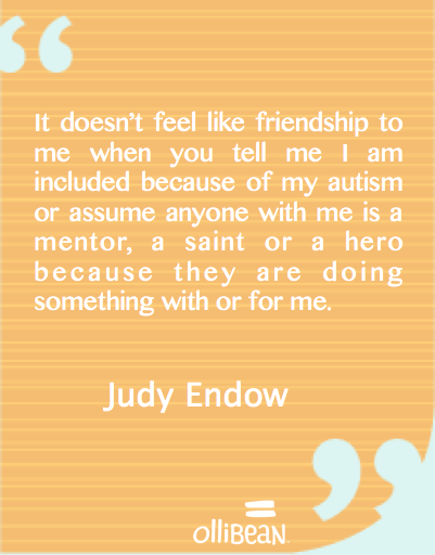 "It doesn’t feel like friendship to me when you tell me I am included because of my autism or assume anyone with me is a mentor, a saint or a hero because they are doing something with or for me. "Judy Endow
