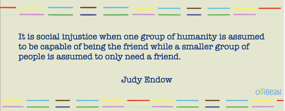 Image description: Beige rectangle with multicolored parallel lines on top and bottom. Dark blue text reads: It is social injustice when one group of humanity is assumed to be capable of being the friend while a smaller group of people is assumed to only need a friend. " Underneath text larger font reads "Judy Endow"