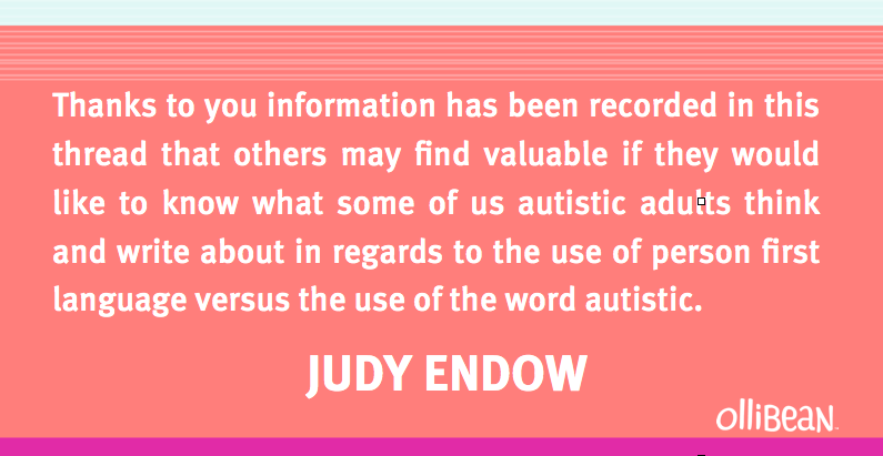 Image description: Light turquoise , salmon amd fuscia rectangle colorblock. White text reads: Thanks to you information has been recorded in this thread that others may find valuable if they would like to know what some of us autistic adults think and write about in regards to the use of person first language versus the use of the word autistic.  Judy Endow Ollibean