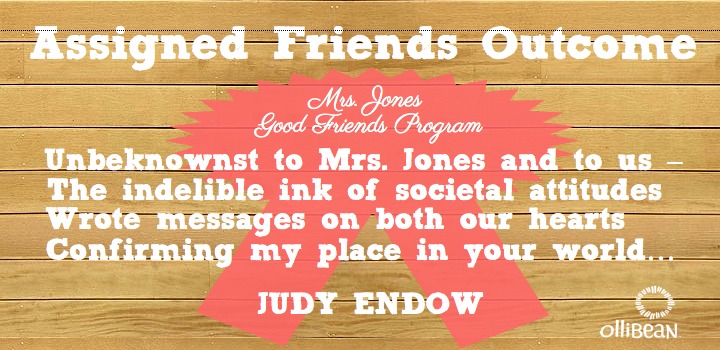 Image description : Square made of Light wood paneling . White text " Assigned Friends Outcome" . A bright pink award ribbon in upper middle with white text " Mrs. Jones Good Friends Program" Large white font in middle of square reads "Unbeknownst to Mrs. Jones and to us –The indelible ink of societal attitudes Wrote messages on both our hearts Confirming my place in your world…" Judy Endow on Ollibean