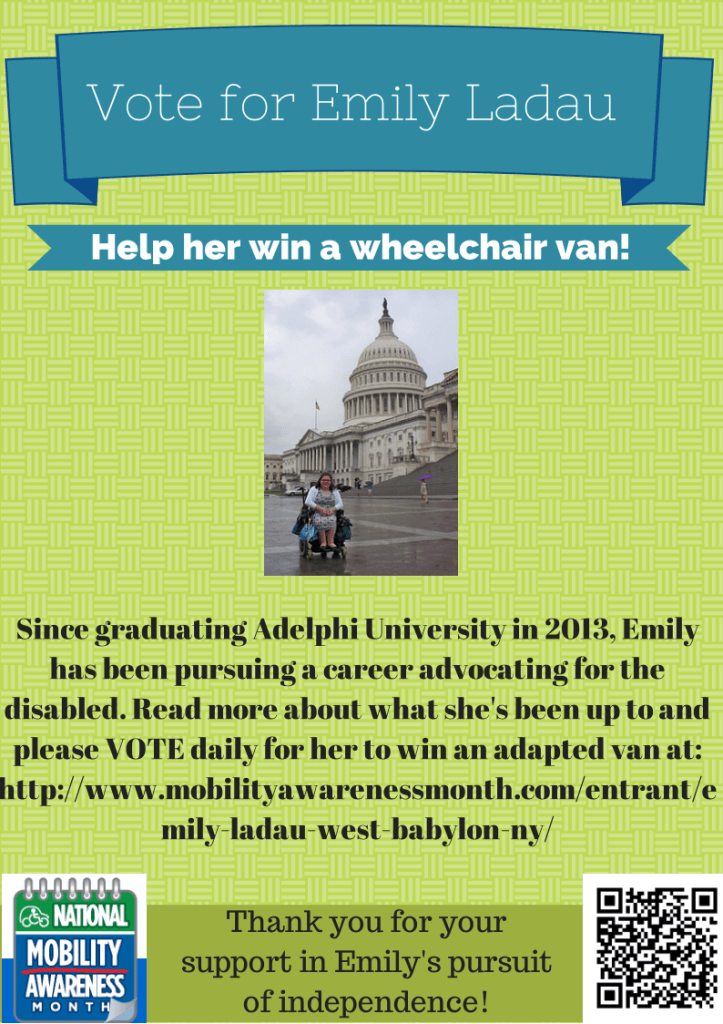 Image with light green background. Blue banner at top reads "Vote for Emily Ladau." A smaller blue banner below says "Help her win a wheelchair van!" Below is a picture of Emily, who has curly brown hair, wears glasses, and is in a blue and white dress with blue shoes and a white sweater. She is in her power wheelchair sitting in front of the Capitol building in Washington, D.C. on a rainy day. Below in black text it says Since graduating Adelphi University in 2013, Emily has been pursuing a career advocating for the disabiled. Read more about what she's been up to and please vote daily for her to win an adapted van at http://www.mobilityawarenessmonth.com/entrant/emily-ladau-west-babylon-ny/ Below this is an image of the NMEDA National Mobility Awareness Month Logo and a QR code. In between it says Thank you for your support in Emily's pursuit of independence.