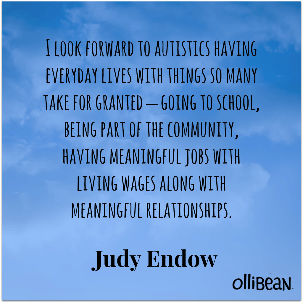 Image description : Blue square with back text:"I look forward to autistics having everyday lives with things so many take for granted – going to school, being part of the community, having meaningful jobs with living wages along with meaningful relationships. Judy Endow on Ollibean 