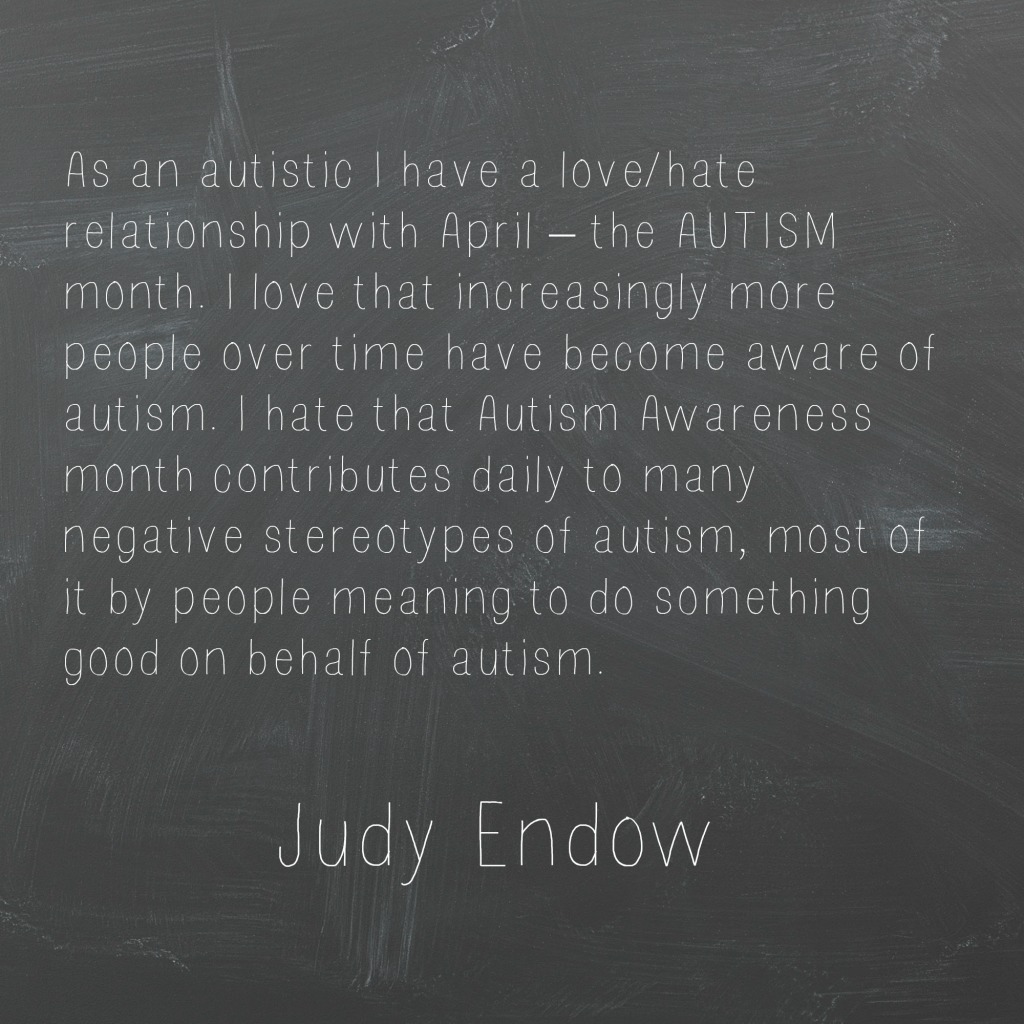 As an autistic I have a love/hate relationship with April – the AUTISM month. I love that increasingly more people over time have become aware of autism. I hate that Autism Awareness month contributes daily to many negative stereotypes of autism, most of it by people meaning to do something good on behalf of autism. Judy Endow"