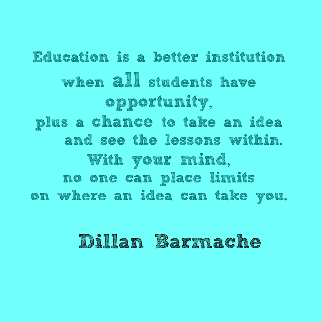 "Education is a better institution when all students have opportunity,  plus a chance to take an idea and see the lessons within.  With your mind, no one can place limits  on where an idea can take you .Dillan Barmache"