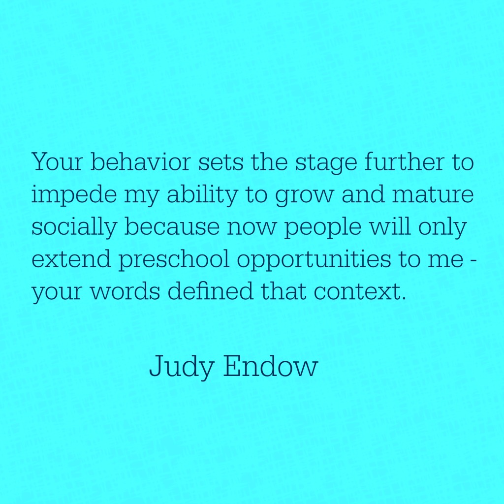 Your behavior sets the stage further to impede my ability to grow and mature socially because now people will only extend preschool opportunities to me - your words defined that context. Judy Endow