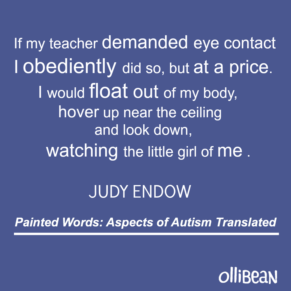If my teacher demanded eye contact I obediently did so, but at a price. I would float out of my body, hover up near the ceiling and look down, watching the little girl of me. Judy Endow.Painted Words: Aspects of Autism Translated on Ollibean