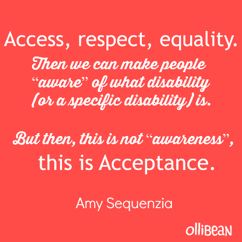 Access, respect, equality. Then we can make people “aware” of what disability (or a specific disability) is.But then, this is not “awareness”,  this is Acceptance.Amy Sequenzia on Ollibean