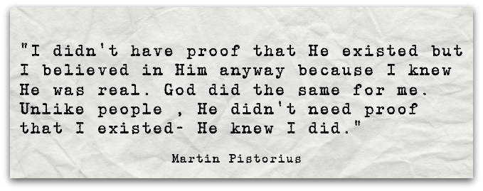 “I didn’t have proof that He existed but I believed in Him anyway because I knew He was real. God did the same for me. Unlike people , He didn’t need proof that I existed- He knew I did.” Martin Pistorius