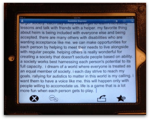 Image of iPad "The world would be a better place if there were better accommodations for people with disabilities. I think I am day to day improving more in public school than I was in a seclusion school. Having opportunities to learn with everyone could access more opportunities for all. I am Autistic and cannot talk with my voice. I also have a problem with proper movement. However, I am bright. I need someone to help me catch my words to spell on a keyboard. I communicate with my iPad. I also fully attend some regular classes with an aide. I love coming to school. Each day I am coping better to assimilate in the classroom. This is because my teachers help to calm me by trying a sensory diet. Teachers at my school each day help me be part of the larger society. Each day in my class I get to learn interesting lessons and talk with friends with a helper. My favorite thing about Heim is being included with everyone else and being accepted. There are many others with disabilities who are wanting acceptance like me. We can make opportunities for each person by helping to meet their needs to live alongside with regular people. Helping others is really wonderful for creating a society that doesn't seclude people based on ability. A society works best harnessing each person's potential to its full capacity. I dream of a world where everyone is treated as an equal member of society. I each day strive to reach my goals. Rallying for Autistics to matter in this world is my calling. I want them to have a voice like me. This will happen only with people willing to accommodate us. Life is a game that is a lot more fun when each person gets to play."