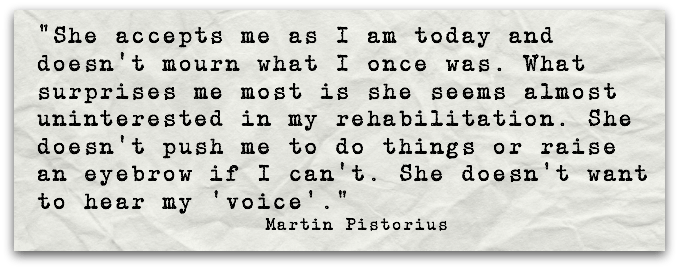 "She accepts me as I am today and doesn't mourn what I once was. What surprises me most is she seems almost uninterested in my rehabilitation. She doesn't push me to do things or raise an eyebrow if I can't. She doesn't want to hear my ‘voice'."Martin Pistorius 