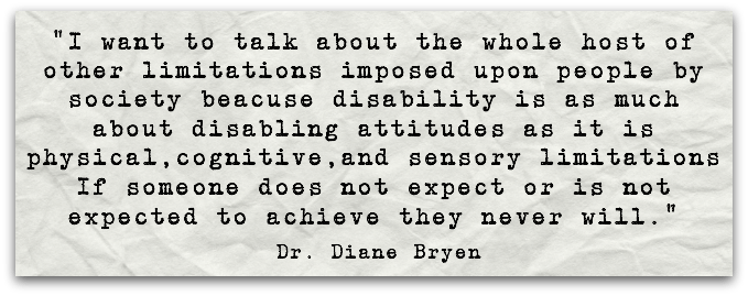“I want to talk about the whole host of other limitations imposed upon people by society beacuse disability is as much about disabling attitudes as it is physical,cognitive,and sensory limitations  If someone does not expect or is not expected to achieve they never will.”Dr. Diane Bryen