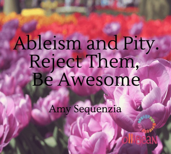 Photograph of close up of pink flowers , orange and yellow flowers in background out of focus .Text reads "Ableism and Pity. Reject Them, Be Awesome" Amy Sequenzia on Ollibean