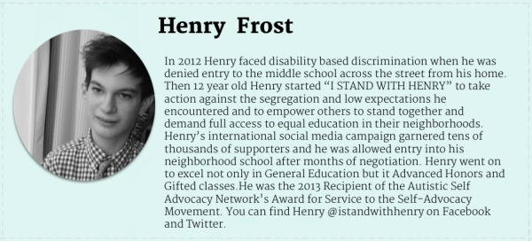 Black and white photograph of teenage boy with white skin and dark hair. Text Reads" Henry Frost. In 2012 Henry faced disability based discrimination when he was denied entry to the middle school across the street from his home. Then 12 year old Henry started “I STAND WITH HENRY” to take action against the segregation and low expectations he encountered and to empower others to stand together and demand full access to equal education in their neighborhoods. Henry’s international social media campaign garnered tens of thousands of supporters and he was allowed entry into his neighborhood school after months of negotiation. Henry went on to excel not only in General Education but it Advanced Honors and Gifted classes.He was the 2013 Recipient of the Autistic Self Advocacy Network's Award for Service to the Self-Advocacy Movement. You can find Henry @istandwithhenry on Facebook and Twitter. "