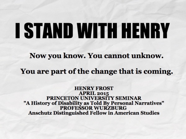 Now you know. You cannot unknow.You are part of the change that is coming. HENRY FROST APRIL 2015 PRINCETON UNIVERSITY SEMINAR "A History of Disability as Told By Personal Narratives" PROFESSOR WURZBURG Anschutz Distinguished Fellow in American Studies, I STAND WITH HENRY