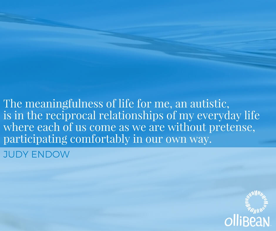 The meaningfulness of life for me, an autistic, is in the reciprocal relationships of my everyday life where each of us come as we are without pretense, participating comfortably in our own way. Judy Endow on Ollibean