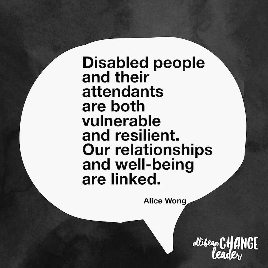 Disabled people and their attendants are both vulnerable and resilient. Our relationships and well-being are linked. Alice Wong, Ollibean Change Leader