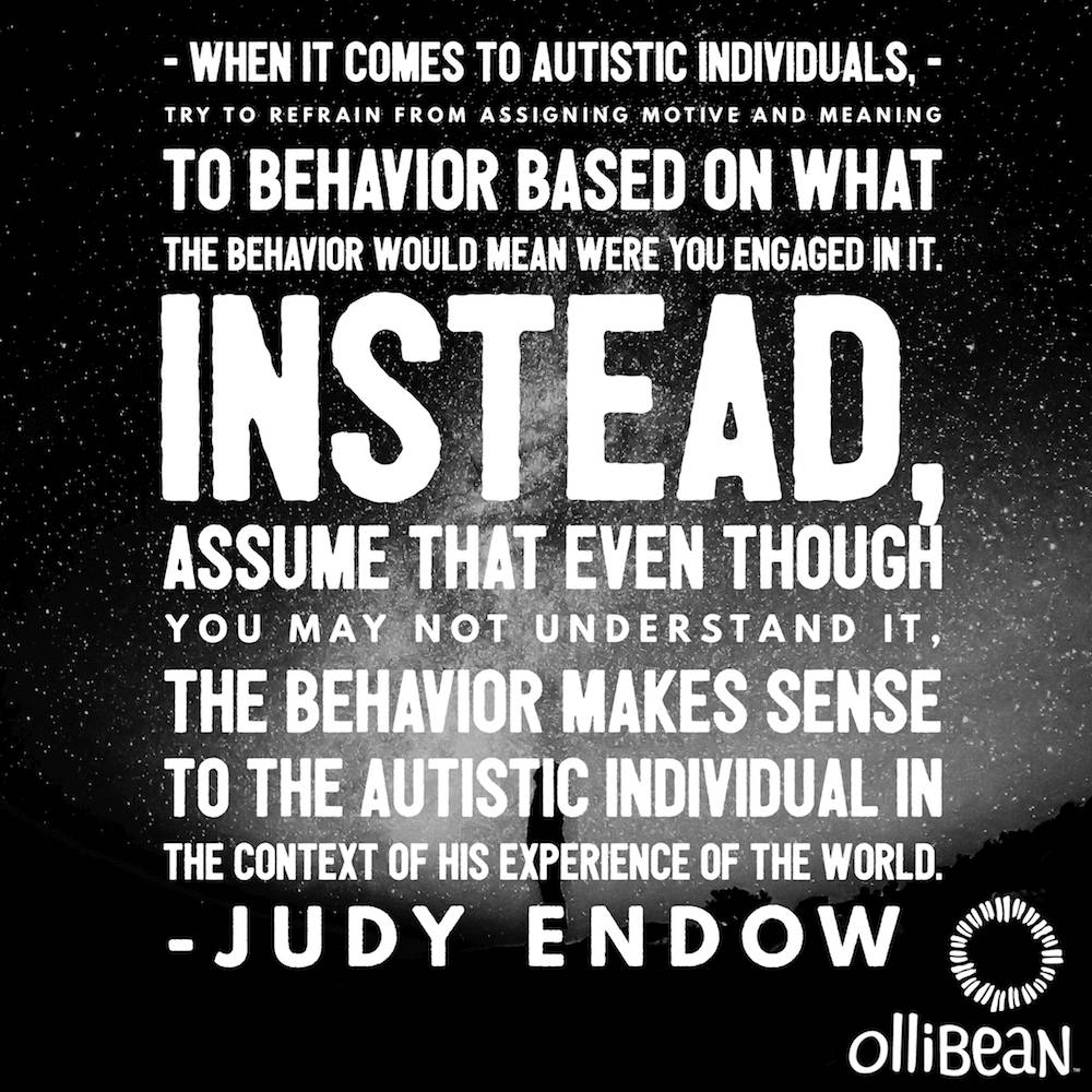 When it comes to autistic individuals, try to refrain from assigning motive and meaning to behavior based on what the behavior would mean were you engaged in it. Instead, assume that even though you may not understand it, the behavior makes sense to the autistic individual in the context of his experience of the world. Judy Endow on Ollibean