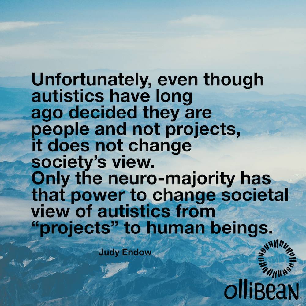 Unfortunately, even though autistics have long ago decided they are people and not projects, it does not change society’s view. Only the neuro-majority has that power to change societal view of autistics from “projects” to human beings. Judy Endow on Ollibean