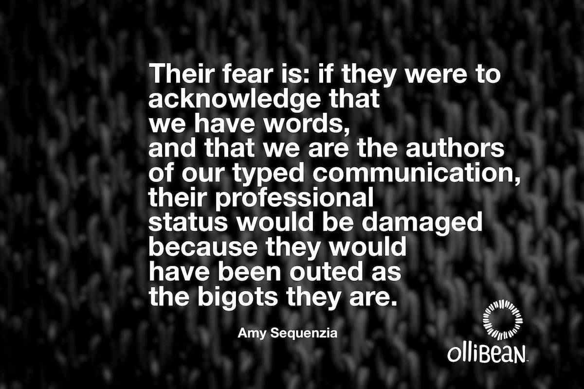Their fear is: if they were to acknowledge that we have words, and that we are the authors of our typed communication, their professional status would be damaged because they would have been outed as the bigots they are. Amy Sequenzia on Ollibean