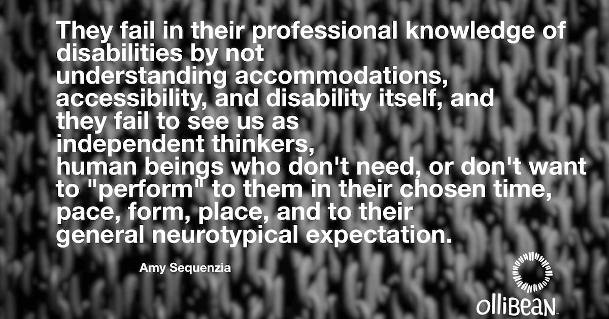 They fail in their professional knowledge of disabilities by not understanding accommodations, accessibility, and disability itself, and they fail to see us as independent thinkers, human beings who don't need, or don't want to "perform" to them in their chosen time, pace, form, place, and to their general neurotypical expectation. Amy Sequenzia on Ollibean