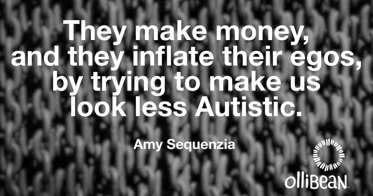 They make money, and they inflate their egos, by trying to make us look less Autistic. Amy Sequenzia on Ollibean