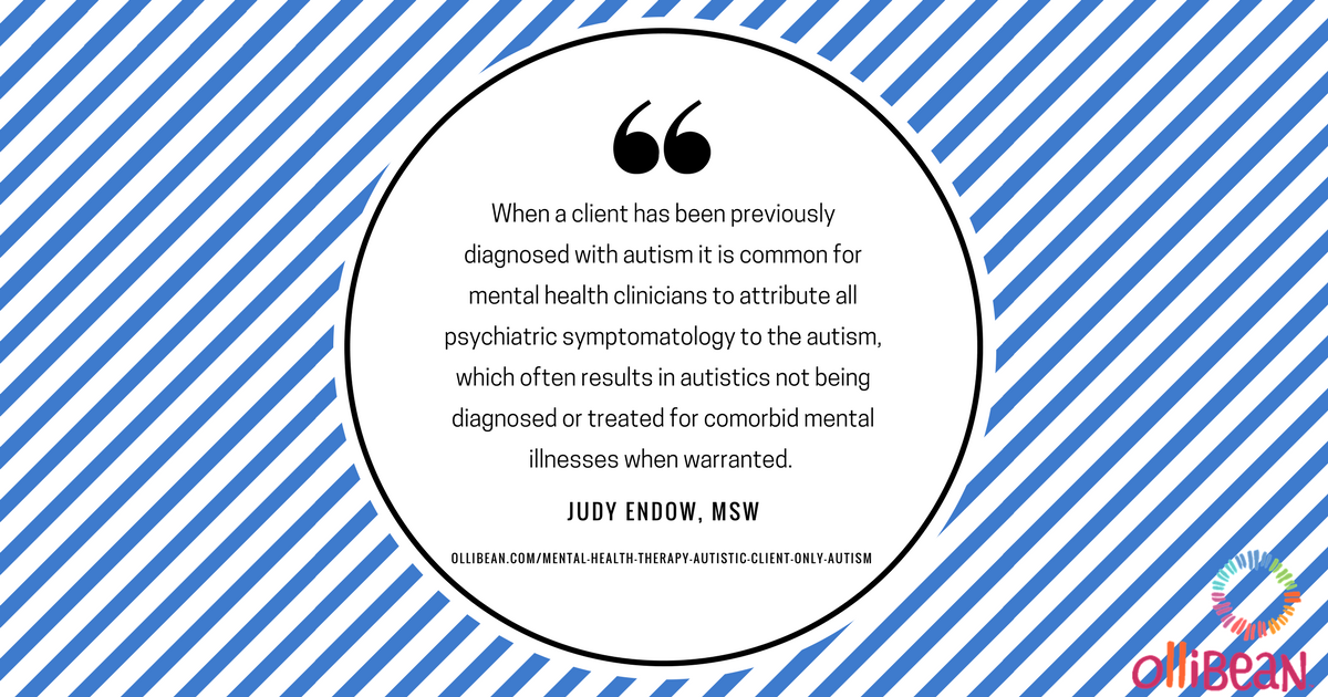 When a client has been previously diagnosed with autism it is common for mental health clinicians to attribute all psychiatric symptomatology to the autism, which often results in autistics not being diagnosed or treated for comorbid mental illnesses when warranted. Judy Endow on Ollibean
